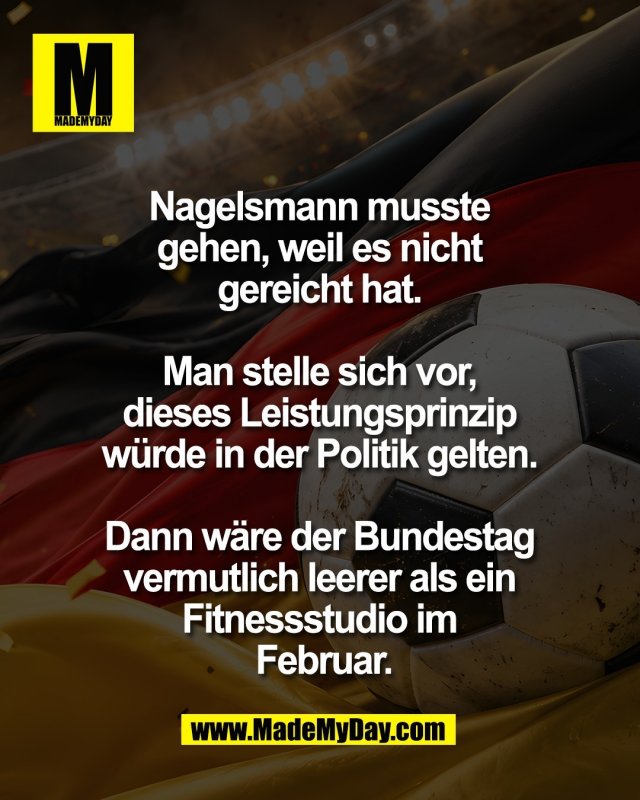 Nagelsmann musste <br />
gehen, weil es nicht <br />
gereicht hat. <br />
<br />
Man stelle sich vor, <br />
dieses Leistungsprinzip <br />
w&uuml;rde in der Politik gelten. <br />
<br />
Dann w&auml;re der Bundestag <br />
vermutlich leerer als ein <br />
Fitnessstudio im <br />
Februar.