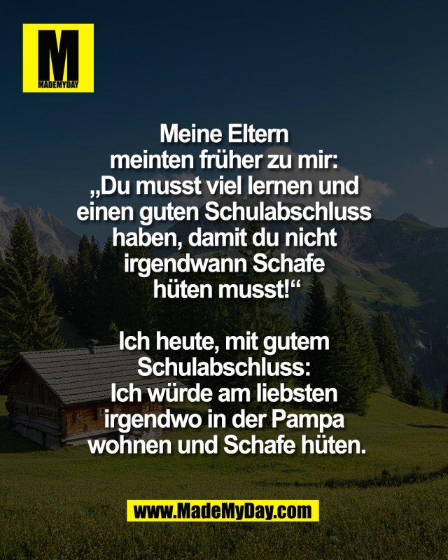 Meine Eltern <br />
meinten fr&uuml;her zu mir: <br />
&bdquo;Du musst viel lernen und <br />
einen guten Schulabschluss <br />
haben, damit du nicht <br />
irgendwann Schafe <br />
h&uuml;ten musst!&ldquo;<br />
<br />
Ich heute, mit gutem <br />
Schulabschluss: <br />
Ich w&uuml;rde am liebsten <br />
irgendwo in der Pampa <br />
wohnen und Schafe h&uuml;ten.