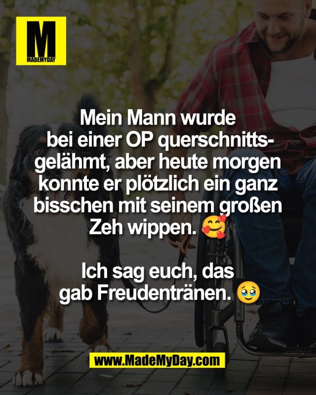 Mein Mann wurde <br />
bei einer OP querschnitts-<br />
gel&auml;hmt, aber heute morgen <br />
konnte er pl&ouml;tzlich ein ganz <br />
bisschen mit seinem gro&szlig;en <br />
Zeh wippen. 🥰 <br />
<br />
Ich sag euch, das <br />
gab Freudentr&auml;nen. 🥹