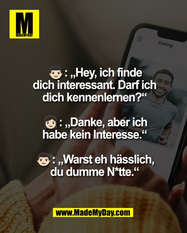 👨🏻: &bdquo;Hey, ich finde<br />
dich interessant. Darf ich<br />
dich kennenlernen?&ldquo;<br />
<br />
👩🏻: &bdquo;Danke, aber ich<br />
habe kein Interesse.&ldquo;<br />
<br />
👨🏻: &bdquo;Warst eh h&auml;sslich,<br />
du dumme N*tte.&ldquo;