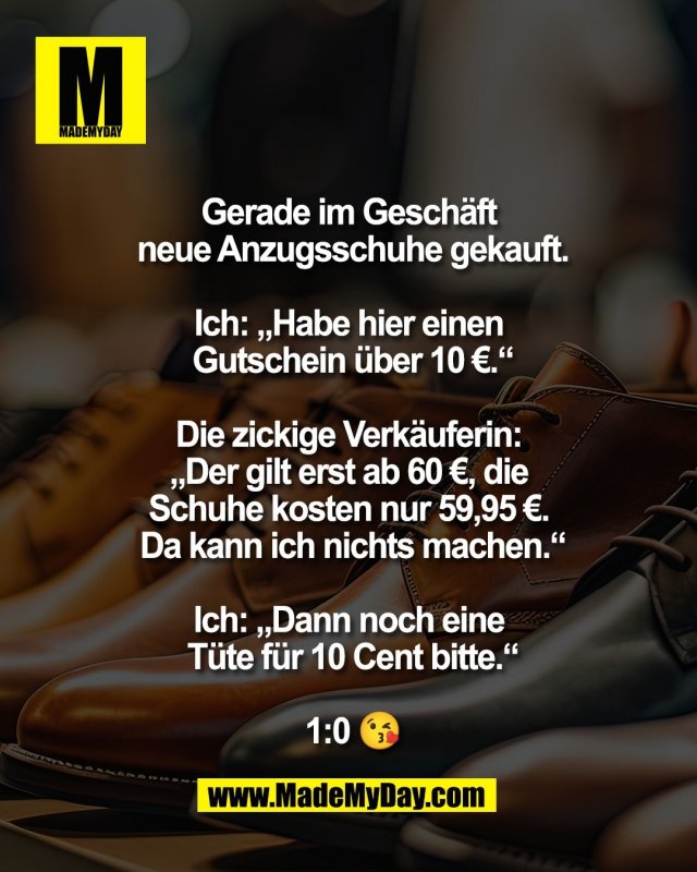 Gerade im Gesch&auml;ft <br />
neue Anzugsschuhe gekauft.<br />
<br />
Ich: &bdquo;Habe hier einen <br />
Gutschein &uuml;ber 10 &euro;.&ldquo;<br />
<br />
Die zickige Verk&auml;uferin: <br />
&bdquo;Der gilt erst ab 60 &euro;, die <br />
Schuhe kosten nur 59,95 &euro;. <br />
Da kann ich nichts machen.&ldquo;<br />
<br />
Ich: &bdquo;Dann noch eine <br />
T&uuml;te f&uuml;r 10 Cent bitte.&ldquo;<br />
<br />
1:0 😘