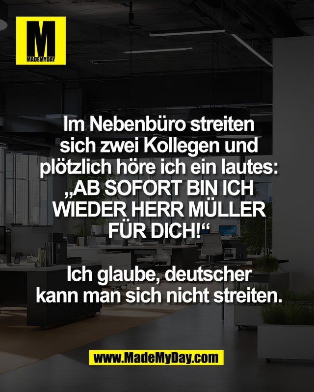 Im Nebenb&uuml;ro streiten<br />
sich zwei Kollegen und<br />
pl&ouml;tzlich h&ouml;re ich ein lautes:<br />
&bdquo;AB SOFORT BIN ICH<br />
WIEDER HERR M&Uuml;LLER<br />
F&Uuml;R DICH!&ldquo;<br />
<br />
Ich glaube, deutscher<br />
kann man sich nicht streiten.