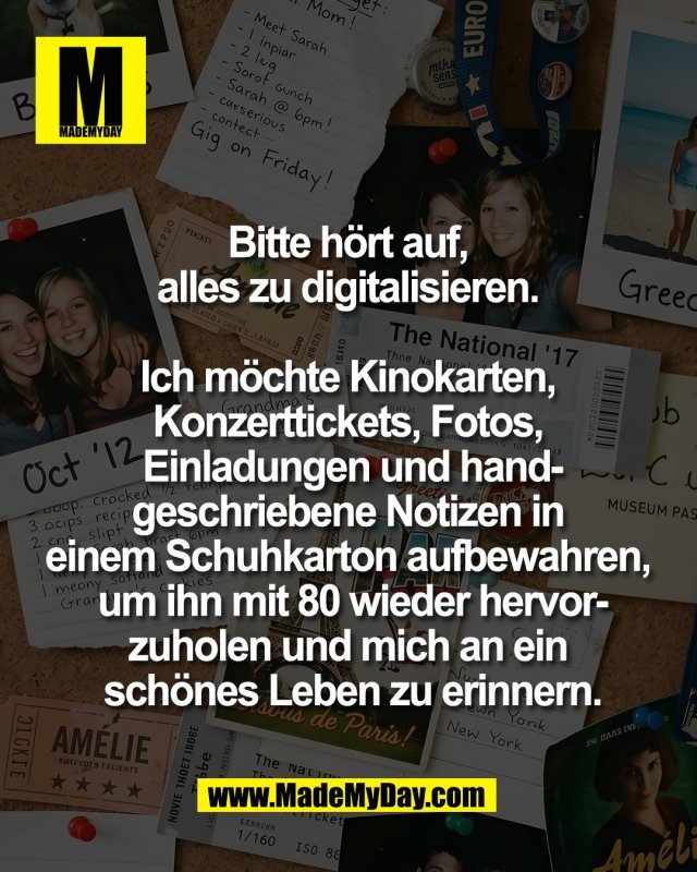 Bitte h&ouml;rt auf, <br />
alles zu digitalisieren. <br />
<br />
Ich m&ouml;chte Kinokarten, <br />
Konzerttickets, Fotos, <br />
Einladungen und hand-<br />
geschriebene Notizen in <br />
einem Schuhkarton aufbewahren, <br />
um ihn mit 80 wieder hervor-<br />
zuholen und mich an ein <br />
sch&ouml;nes Leben zu erinnern.