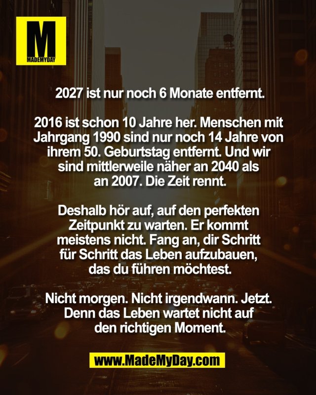 2027 ist nur noch 6 Monate entfernt.<br />
<br />
2016 ist schon 10 Jahre her. Menschen mit <br />
Jahrgang 1990 sind nur noch 14 Jahre von <br />
ihrem 50. Geburtstag entfernt. Und wir <br />
sind mittlerweile n&auml;her an 2040 als <br />
an 2007. Die Zeit rennt.<br />
<br />
Deshalb h&ouml;r auf, auf den perfekten <br />
Zeitpunkt zu warten. Er kommt <br />
meistens nicht. Fang an, dir Schritt <br />
f&uuml;r Schritt das Leben aufzubauen, <br />
das du f&uuml;hren m&ouml;chtest.<br />
<br />
Nicht morgen. Nicht irgendwann. Jetzt. <br />
Denn das Leben wartet nicht auf <br />
den richtigen Moment.