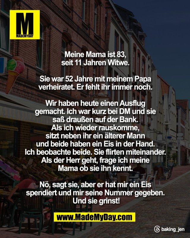 Meine Mama ist 83, <br />
seit 11 Jahren Witwe. <br />
<br />
Sie war 52 Jahre mit meinem Papa <br />
verheiratet. Er fehlt ihr immer noch. <br />
<br />
Wir haben heute einen Ausflug <br />
gemacht. Ich war kurz bei DM und sie <br />
sa&szlig; drau&szlig;en auf der Bank. <br />
Als ich wieder rauskomme, <br />
sitzt neben ihr ein &auml;lterer Mann <br />
und beide haben ein Eis in der Hand. <br />
Ich beobachte beide. Sie flirten miteinander. <br />
Als der Herr geht, frage ich meine <br />
Mama ob sie ihn kennt. <br />
<br />
N&ouml;, sagt sie, aber er hat mir ein Eis <br />
spendiert und mir seine Nummer gegeben. <br />
Und sie grinst!<br />
<br />
Threads: baking_jen