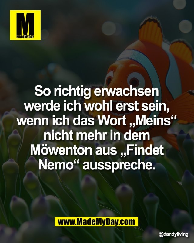 So richtig erwachsen <br />
werde ich wohl erst sein, <br />
wenn ich das Wort &bdquo;Meins&ldquo; <br />
nicht mehr in dem <br />
M&ouml;wenton aus &bdquo;Findet <br />
Nemo&ldquo; ausspreche.