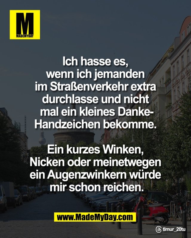 Ich hasse es, <br />
wenn ich jemanden <br />
im Stra&szlig;enverkehr extra <br />
durchlasse und nicht <br />
mal ein kleines Danke-<br />
Handzeichen bekomme. <br />
<br />
Ein kurzes Winken, <br />
Nicken oder meinetwegen <br />
ein Augenzwinkern w&uuml;rde <br />
mir schon reichen.<br />
<br />
Threads: timur_20tu