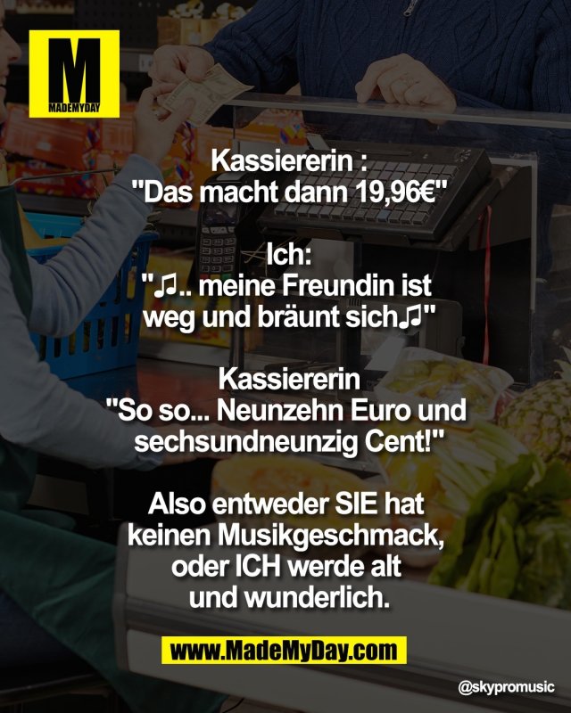 Kassiererin :<br />
"Das macht dann 19,96&euro;"<br />
<br />
Ich:<br />
"♫.. meine Freundin ist <br />
weg und br&auml;unt sich♫"<br />
<br />
Kassiererin<br />
"So so... Neunzehn Euro und <br />
sechsundneunzig Cent!"<br />
<br />
Also entweder SIE hat <br />
keinen Musikgeschmack, <br />
oder ICH werde alt <br />
und wunderlich.