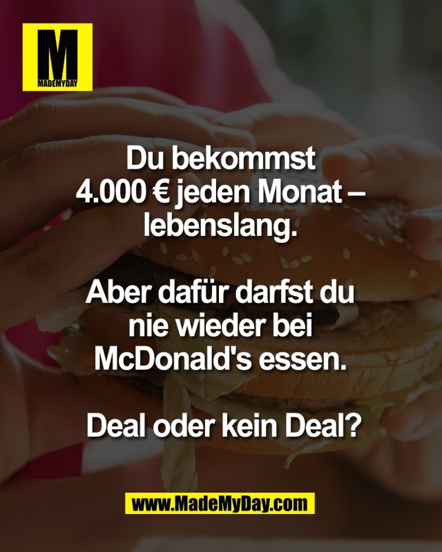 Du bekommst <br />
4.000 &euro; jeden Monat &ndash; <br />
lebenslang. <br />
<br />
Aber daf&uuml;r darfst du <br />
nie wieder bei <br />
McDonald's essen. <br />
<br />
Deal oder kein Deal?