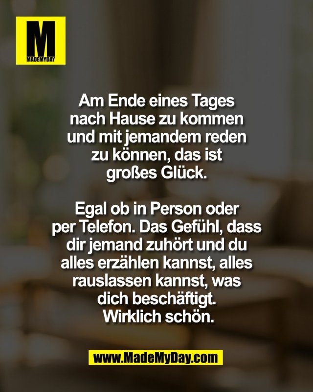 Am Ende eines Tages <br />
nach Hause zu kommen <br />
und mit jemandem reden <br />
zu k&ouml;nnen, das ist <br />
gro&szlig;es Gl&uuml;ck. <br />
<br />
Egal ob in Person oder <br />
per Telefon. Das Gef&uuml;hl, dass <br />
dir jemand zuh&ouml;rt und du <br />
alles erz&auml;hlen kannst, alles <br />
rauslassen kannst, was <br />
dich besch&auml;ftigt. <br />
Wirklich sch&ouml;n.
