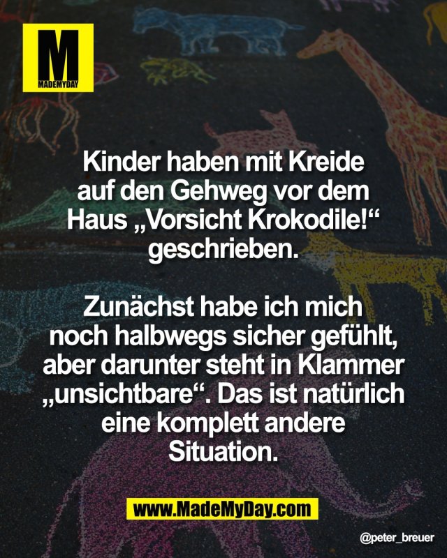 Kinder haben mit Kreide <br />
auf den Gehweg vor dem <br />
Haus &bdquo;Vorsicht Krokodile!&ldquo; <br />
geschrieben. <br />
<br />
Zun&auml;chst habe ich mich <br />
noch halbwegs sicher gef&uuml;hlt, <br />
aber darunter steht in Klammer <br />
&bdquo;unsichtbare&ldquo;. Das ist nat&uuml;rlich <br />
eine komplett andere <br />
Situation. 