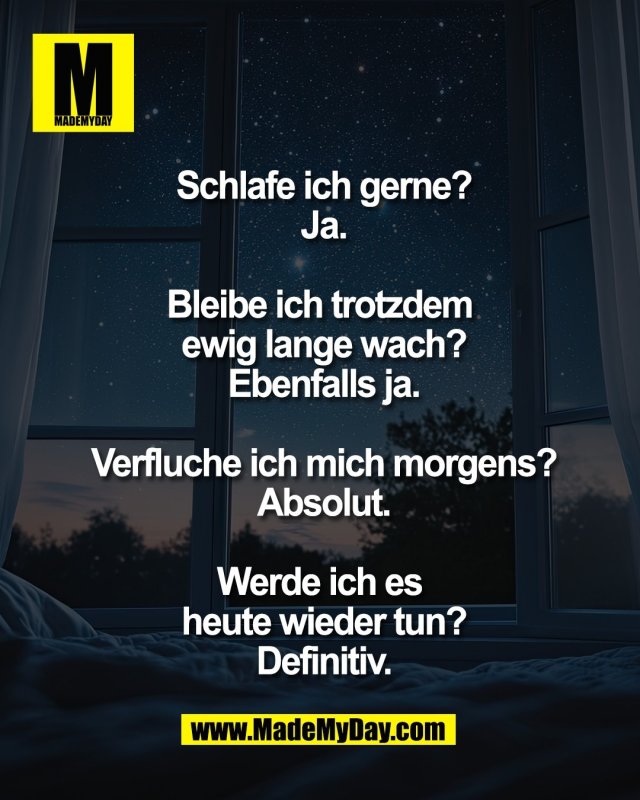 Schlafe ich gerne?<br />
Ja.<br />
<br />
Bleibe ich trotzdem <br />
ewig lange wach?<br />
Ebenfalls ja.<br />
<br />
Verfluche ich mich morgens?<br />
Absolut.<br />
<br />
Werde ich es <br />
heute wieder tun?<br />
Definitiv.