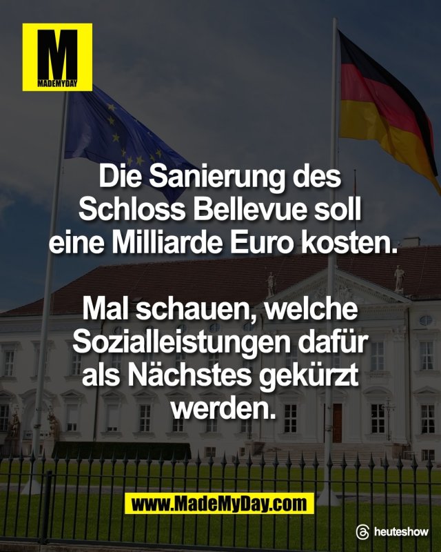 Die Sanierung des <br />
Schloss Bellevue soll <br />
eine Milliarde Euro kosten.<br />
<br />
Mal schauen, welche <br />
Sozialleistungen daf&uuml;r <br />
als N&auml;chstes gek&uuml;rzt <br />
werden.<br />
<br />
Threads: heuteshow