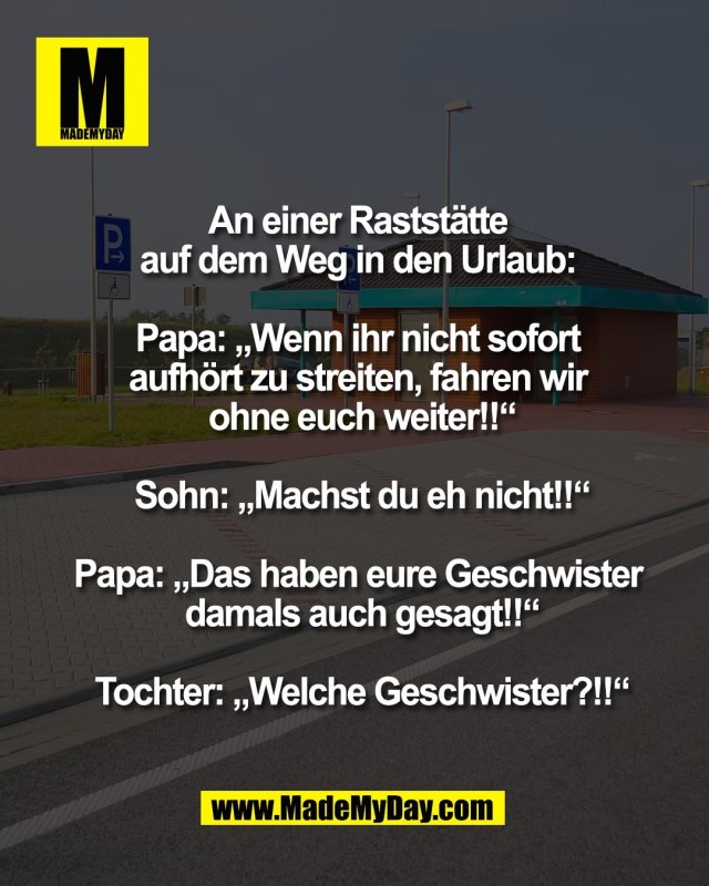 An einer Rastst&auml;tte <br />
auf dem Weg in den Urlaub: <br />
<br />
Papa: &bdquo;Wenn ihr nicht sofort <br />
aufh&ouml;rt zu streiten, fahren wir <br />
ohne euch weiter!!&ldquo;<br />
<br />
Sohn: &bdquo;Machst du eh nicht!!&ldquo;<br />
<br />
Papa: &bdquo;Das haben eure Geschwister <br />
damals auch gesagt!!&ldquo;<br />
<br />
Tochter: &bdquo;Welche Geschwister?!!&ldquo;
