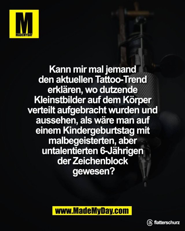Kann mir mal jemand <br />
den aktuellen Tattoo-Trend <br />
erkl&auml;ren, wo dutzende <br />
Kleinstbilder auf dem K&ouml;rper <br />
verteilt aufgebracht wurden und <br />
aussehen, als w&auml;re man auf <br />
einem Kindergeburtstag mit <br />
malbegeisterten, aber <br />
untalentierten 6-J&auml;hrigen <br />
der Zeichenblock <br />
gewesen?<br />
<br />
Threads: flatterschurz