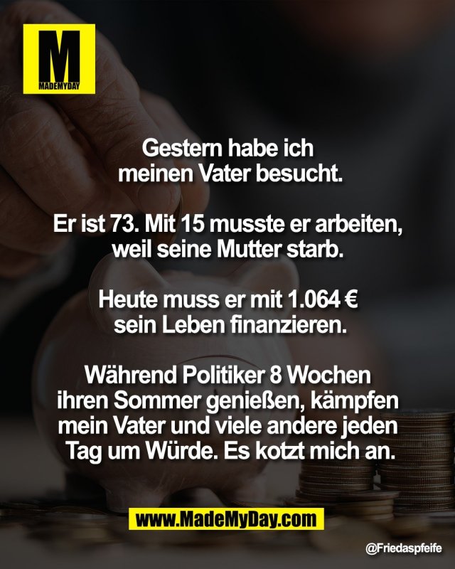 Gestern habe ich <br />
meinen Vater besucht.<br />
<br />
Er ist 73. Mit 15 musste er arbeiten, <br />
weil seine Mutter starb. <br />
<br />
Heute muss er mit 1.064 &euro; <br />
sein Leben finanzieren.<br />
<br />
W&auml;hrend Politiker 8 Wochen <br />
ihren Sommer genie&szlig;en, k&auml;mpfen <br />
mein Vater und viele andere jeden <br />
Tag um W&uuml;rde. Es kotzt mich an.