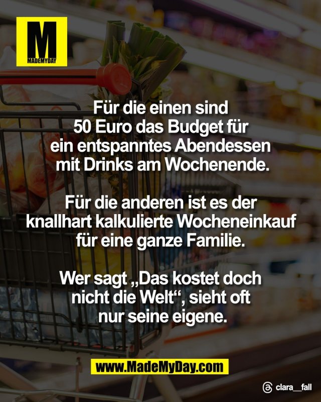F&uuml;r die einen sind <br />
50 Euro das Budget f&uuml;r <br />
ein entspanntes Abendessen <br />
mit Drinks am Wochenende.<br />
<br />
F&uuml;r die anderen ist es der <br />
knallhart kalkulierte Wocheneinkauf <br />
f&uuml;r eine ganze Familie. <br />
<br />
Wer sagt &bdquo;Das kostet doch <br />
nicht die Welt&ldquo;, sieht oft <br />
nur seine eigene.<br />
<br />
Threads: clara__fall