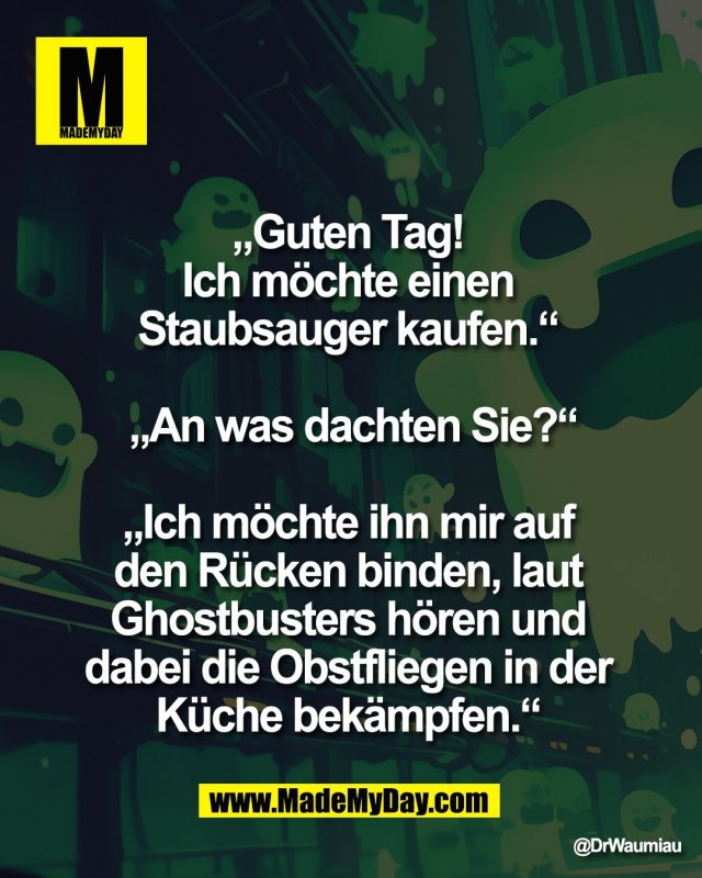 &bdquo;Guten Tag! <br />
Ich m&ouml;chte einen <br />
Staubsauger kaufen.&ldquo; <br />
<br />
&bdquo;An was dachten Sie?&ldquo;<br />
<br />
&bdquo;Ich m&ouml;chte ihn mir auf <br />
den R&uuml;cken binden, laut <br />
Ghostbusters h&ouml;ren und <br />
dabei die Obstfliegen in der <br />
K&uuml;che bek&auml;mpfen.&ldquo;