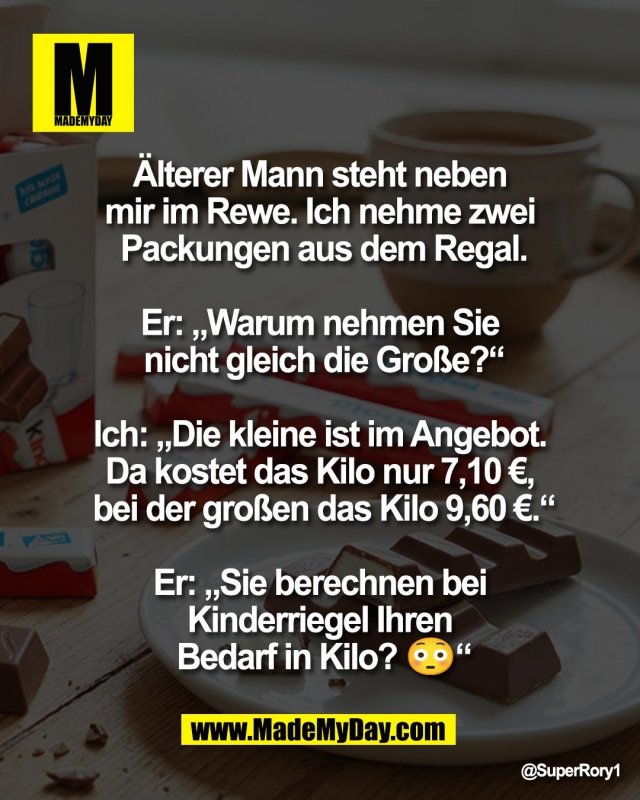 &Auml;lterer Mann steht neben <br />
mir im Rewe. Ich nehme zwei <br />
Packungen aus dem Regal.<br />
<br />
Er: &bdquo;Warum nehmen Sie <br />
nicht gleich die Gro&szlig;e?&ldquo;<br />
<br />
Ich: &bdquo;Die kleine ist im Angebot. <br />
Da kostet das Kilo nur 7,10 &euro;, <br />
bei der gro&szlig;en das Kilo 9,60 &euro;.&ldquo;<br />
 <br />
Er: &bdquo;Sie berechnen bei <br />
Kinderriegel Ihren <br />
Bedarf in Kilo? 😳&ldquo;