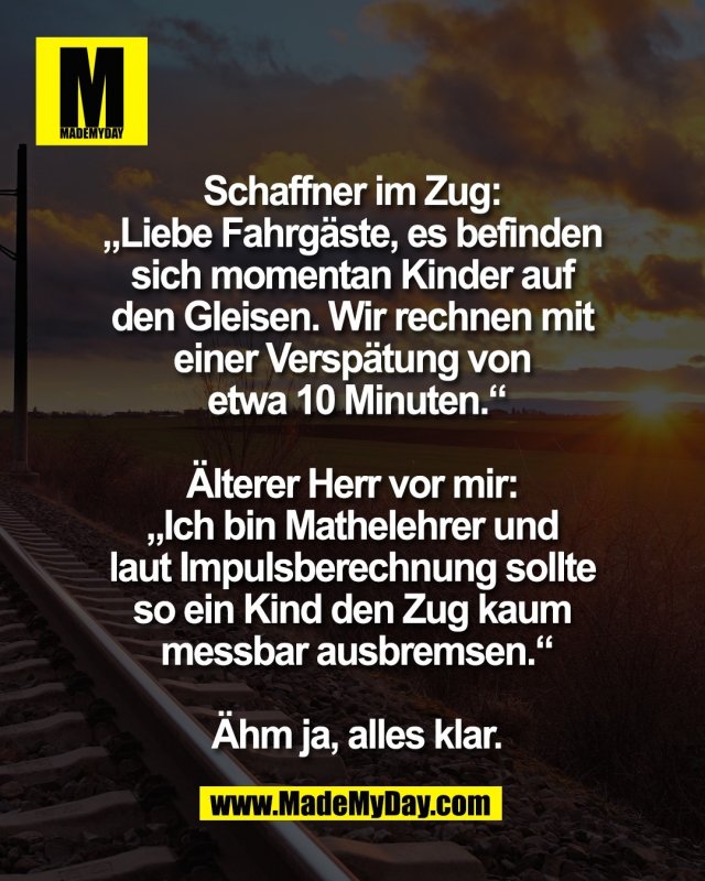 Schaffner im Zug: <br />
&bdquo;Liebe Fahrg&auml;ste, es befinden <br />
sich momentan Kinder auf <br />
den Gleisen. Wir rechnen mit <br />
einer Versp&auml;tung von <br />
etwa 10 Minuten.&ldquo;<br />
<br />
&Auml;lterer Herr vor mir: <br />
&bdquo;Ich bin Mathelehrer und <br />
laut Impulsberechnung sollte <br />
so ein Kind den Zug kaum <br />
messbar ausbremsen.&ldquo;<br />
<br />
&Auml;hm ja, alles klar.