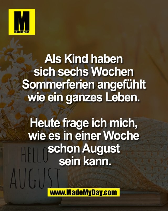 Als Kind haben <br />
sich sechs Wochen <br />
Sommerferien angef&uuml;hlt <br />
wie ein ganzes Leben. <br />
<br />
Heute frage ich mich, <br />
wie es in einer Woche <br />
schon August <br />
sein kann.