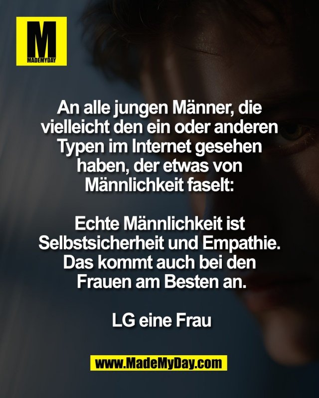 An alle jungen M&auml;nner, die <br />
vielleicht den ein oder anderen <br />
Typen im Internet gesehen <br />
haben, der etwas von <br />
M&auml;nnlichkeit faselt: <br />
<br />
Echte M&auml;nnlichkeit ist <br />
Selbstsicherheit und Empathie. <br />
Das kommt auch bei den <br />
Frauen am Besten an.<br />
<br />
LG eine Frau
