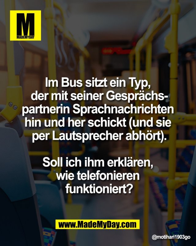 Im Bus sitzt ein Typ, <br />
der mit seiner Gespr&auml;chs-<br />
partnerin Sprachnachrichten <br />
hin und her schickt (und sie <br />
per Lautsprecher abh&ouml;rt).<br />
<br />
Soll ich ihm erkl&auml;ren, <br />
wie telefonieren <br />
funktioniert?