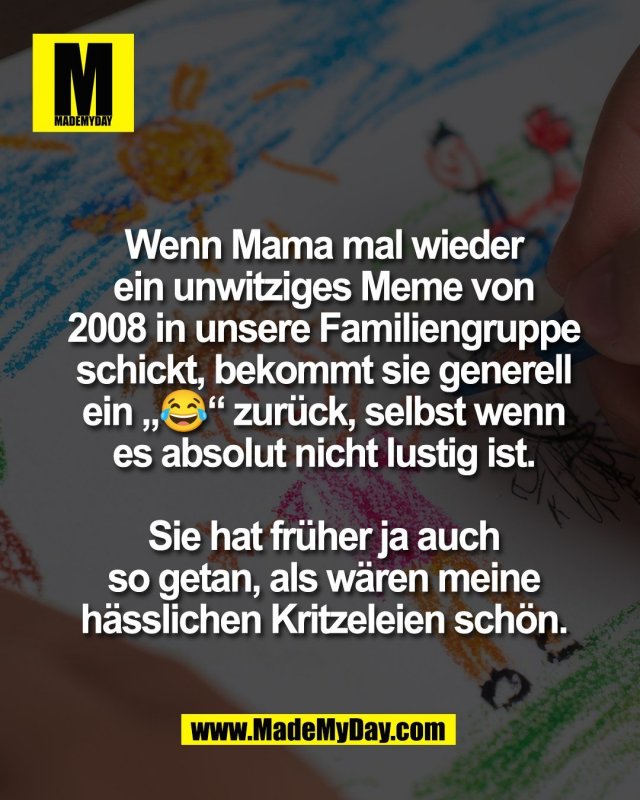 Wenn Mama mal wieder<br />
ein unwitziges Meme von<br />
2008 in unsere Familiengruppe<br />
schickt, bekommt sie generell<br />
ein &bdquo;😂&ldquo; zur&uuml;ck, selbst wenn<br />
es absolut nicht lustig ist.<br />
<br />
Sie hat fr&uuml;her ja auch<br />
so getan, als w&auml;ren meine<br />
h&auml;sslichen Kritzeleien sch&ouml;n.