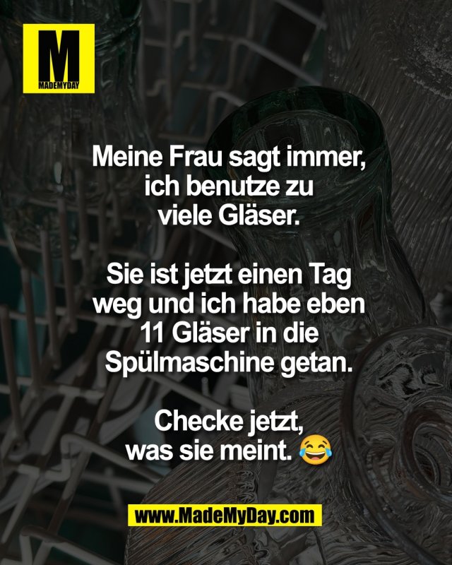 Meine Frau sagt immer,<br />
ich benutze zu<br />
viele Gl&auml;ser.<br />
<br />
Sie ist jetzt einen Tag<br />
weg und ich habe eben<br />
11 Gl&auml;ser in die<br />
Sp&uuml;lmaschine getan.<br />
<br />
Checke jetzt,<br />
was sie meint. 😂