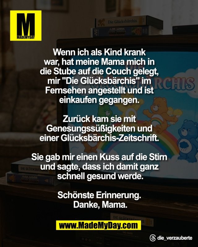 Wenn ich als Kind krank <br />
war, hat meine Mama mich in <br />
die Stube auf die Couch gelegt, <br />
mir "Die Gl&uuml;cksb&auml;rchis" im <br />
Fernsehen angestellt und ist <br />
einkaufen gegangen. <br />
<br />
Zur&uuml;ck kam sie mit <br />
Genesungss&uuml;&szlig;igkeiten und <br />
einer Gl&uuml;cksb&auml;rchis-Zeitschrift. <br />
<br />
Sie gab mir einen Kuss auf <br />
die Stirn und sagte, dass ich <br />
damit ganz schnell <br />
gesund werde.<br />
<br />
Sch&ouml;nste Erinnerung. <br />
Danke, Mama.<br />
<br />
Threads: die_verzauberte