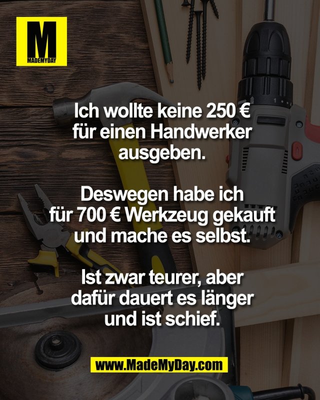 Ich wollte keine 250 &euro;<br />
f&uuml;r einen Handwerker<br />
ausgeben.<br />
<br />
Deswegen habe ich<br />
f&uuml;r 700 &euro; Werkzeug gekauft<br />
und mache es selbst.<br />
<br />
Ist zwar teurer, aber<br />
daf&uuml;r dauert es l&auml;nger<br />
und ist schief.