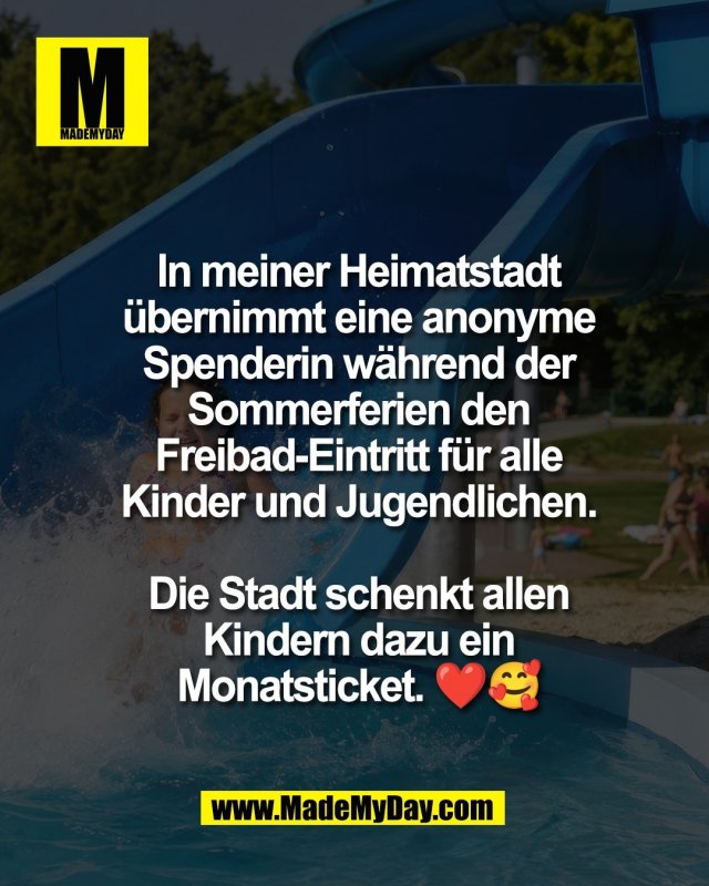 In meiner Heimatstadt<br />
&uuml;bernimmt eine anonyme<br />
Spenderin w&auml;hrend der<br />
Sommerferien den<br />
Freibad-Eintritt f&uuml;r alle<br />
Kinder und Jugendlichen.<br />
<br />
Die Stadt schenkt allen<br />
Kindern dazu ein<br />
Monatsticket. ❤️🥰