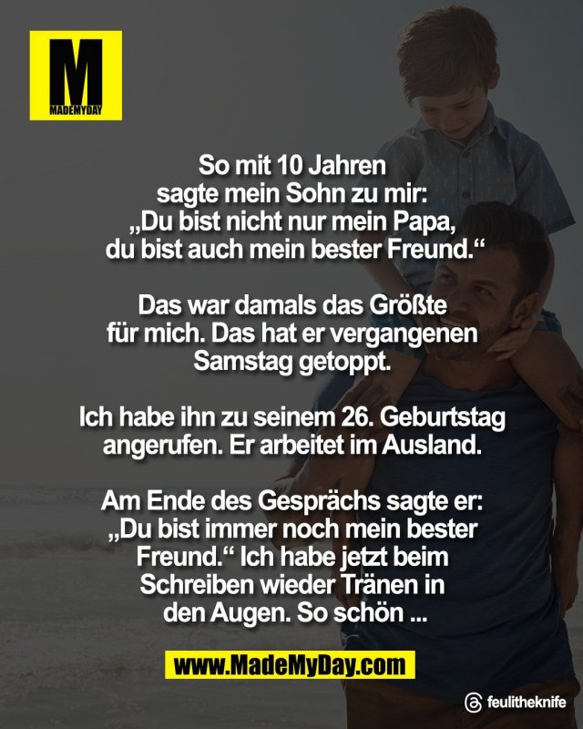 So mit 10 Jahren <br />
sagte mein Sohn zu mir: <br />
&bdquo;Du bist nicht nur mein Papa, <br />
du bist auch mein bester Freund.&ldquo;<br />
<br />
Das war damals das Gr&ouml;&szlig;te <br />
f&uuml;r mich. Das hat er vergangenen <br />
Samstag getoppt. <br />
<br />
Ich habe ihn zu seinem 26. Geburtstag <br />
angerufen. Er arbeitet im Ausland. <br />
<br />
Am Ende des Gespr&auml;chs sagte er: <br />
&bdquo;Du bist immer noch mein bester <br />
Freund.&ldquo; Ich habe jetzt beim <br />
Schreiben wieder Tr&auml;nen in <br />
den Augen. So sch&ouml;n ...<br />
<br />
Threads: feulitheknife