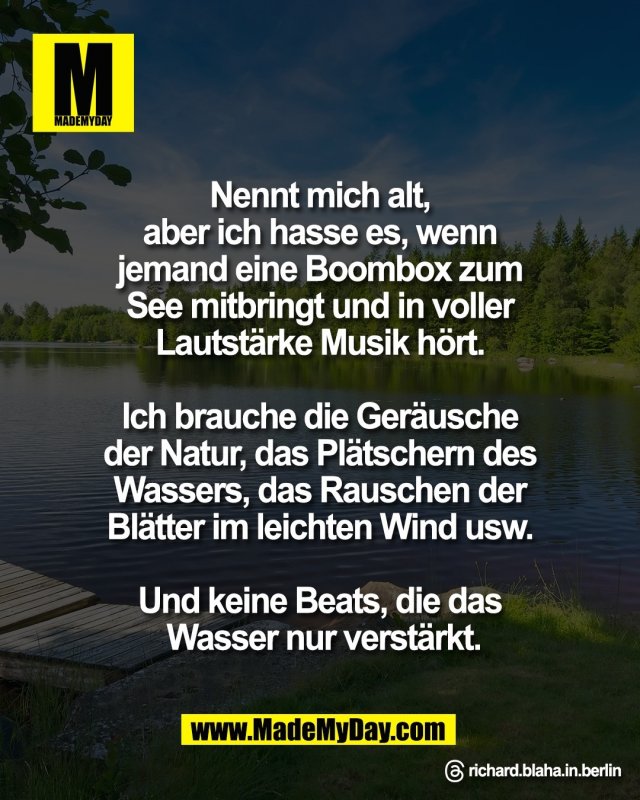 Nennt mich alt, <br />
aber ich hasse es, wenn <br />
jemand eine Boombox zum <br />
See mitbringt und in voller <br />
Lautst&auml;rke Musik h&ouml;rt. <br />
<br />
Ich brauche die Ger&auml;usche <br />
der Natur, das Pl&auml;tschern des <br />
Wassers, das Rauschen der <br />
Bl&auml;tter im leichten Wind usw. <br />
<br />
Und keine Beats, die das <br />
Wasser nur verst&auml;rkt.<br />
<br />
Threads: richard.blaha.in.berlin