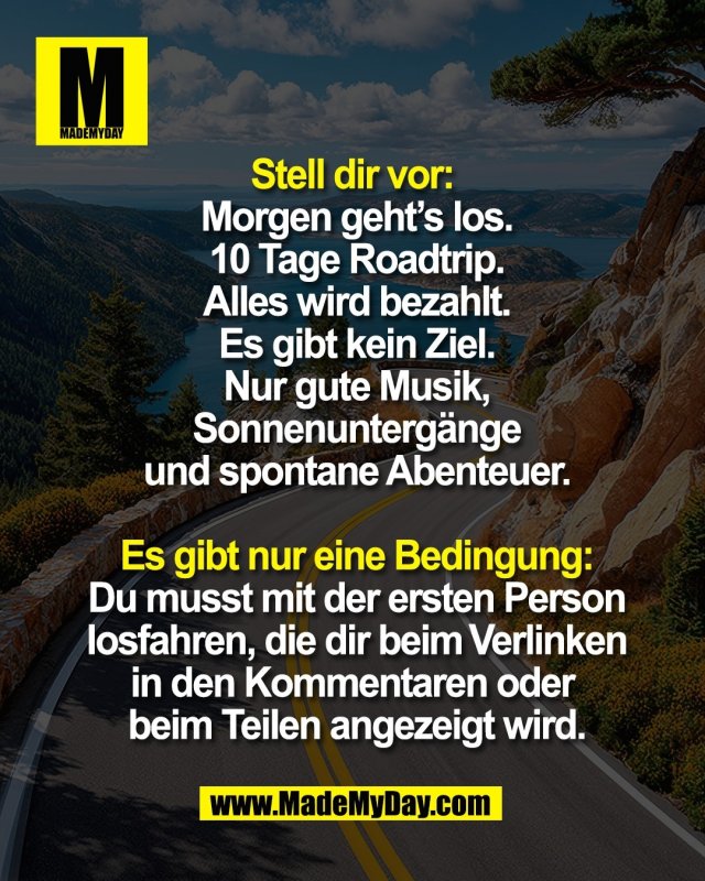 Stell dir vor: <br />
Morgen geht&rsquo;s los.<br />
10 Tage Roadtrip.<br />
Alles wird bezahlt.<br />
Es gibt kein Ziel.<br />
Nur gute Musik,<br />
Sonnenunterg&auml;nge<br />
und spontane Abenteuer.<br />
<br />
Es gibt nur eine Bedingung:<br />
Du musst mit der ersten Person<br />
losfahren, die dir beim Verlinken<br />
in den Kommentaren oder <br />
beim Teilen angezeigt wird.