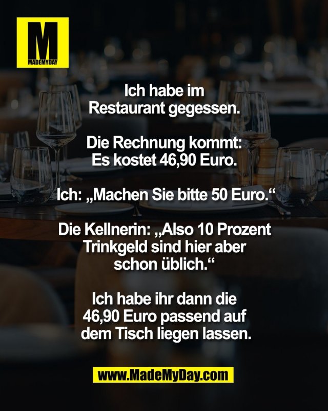 Ich habe im <br />
Restaurant gegessen. <br />
<br />
Die Rechnung kommt: <br />
Es kostet 46,90 Euro. <br />
<br />
Ich: &bdquo;Machen Sie bitte 50 Euro.&ldquo;<br />
<br />
Die Kellnerin: &bdquo;Also 10 Prozent <br />
Trinkgeld sind hier aber <br />
schon &uuml;blich.&ldquo; <br />
<br />
Ich habe ihr dann die <br />
46,90 Euro passend auf <br />
dem Tisch liegen lassen.