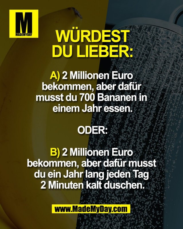 W&Uuml;RDEST <br />
DU LIEBER:<br />
<br />
A) 2 Millionen Euro <br />
bekommen, aber daf&uuml;r <br />
musst du 700 Bananen in <br />
einem Jahr essen.<br />
<br />
ODER:<br />
<br />
B) 2 Millionen Euro <br />
bekommen, aber daf&uuml;r musst <br />
du ein Jahr lang jeden Tag <br />
2 Minuten kalt duschen.