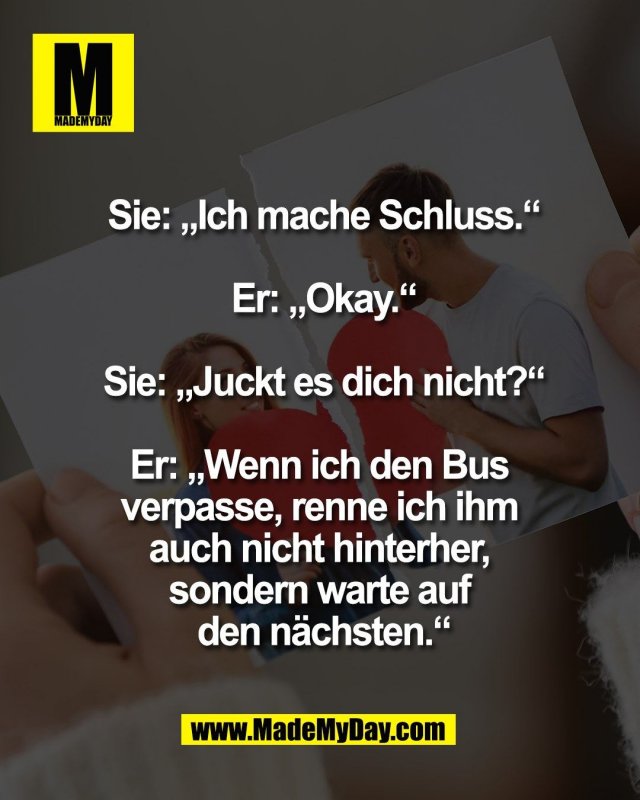 Sie: &bdquo;Ich mache Schluss.&ldquo;<br />
<br />
Er: &bdquo;Okay.&ldquo;<br />
<br />
Sie: &bdquo;Juckt es dich nicht?&ldquo;<br />
<br />
Er: &bdquo;Wenn ich den Bus <br />
verpasse, renne ich ihm <br />
auch nicht hinterher, <br />
sondern warte auf <br />
den n&auml;chsten.&ldquo;