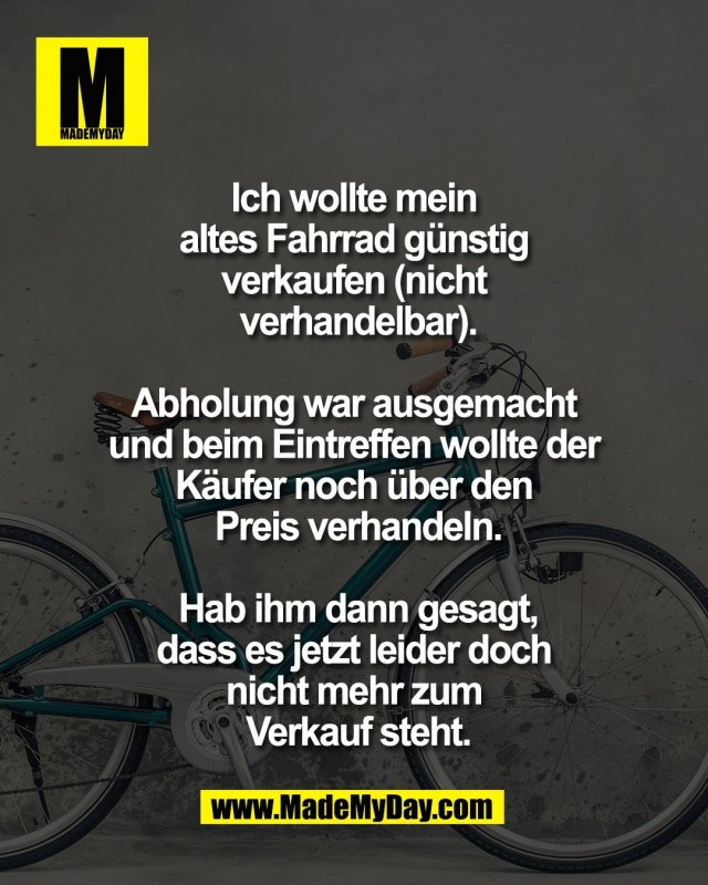 Ich wollte mein <br />
altes Fahrrad g&uuml;nstig <br />
verkaufen (nicht <br />
verhandelbar).<br />
<br />
Abholung war ausgemacht <br />
und beim Eintreffen wollte der <br />
K&auml;ufer noch &uuml;ber den <br />
Preis verhandeln.<br />
<br />
Hab ihm dann gesagt,<br />
dass es jetzt leider doch <br />
nicht mehr zum <br />
Verkauf steht.