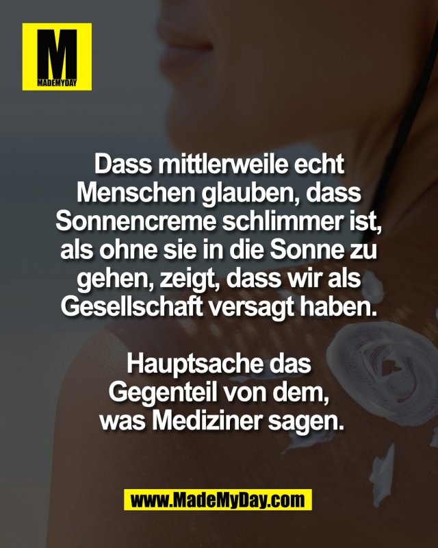 Dass mittlerweile echt <br />
Menschen glauben, dass <br />
Sonnencreme schlimmer ist, <br />
als ohne sie in die Sonne zu <br />
gehen, zeigt, dass wir als <br />
Gesellschaft versagt haben. <br />
<br />
Hauptsache das <br />
Gegenteil von dem, <br />
was Mediziner sagen.