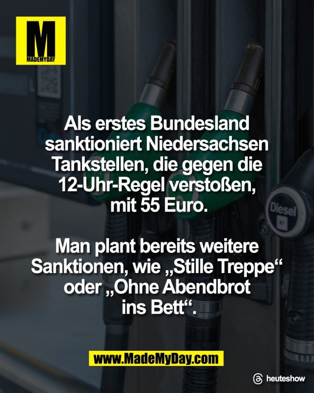 Als erstes Bundesland <br />
sanktioniert Niedersachsen <br />
Tankstellen, die gegen die <br />
12-Uhr-Regel versto&szlig;en, <br />
mit 55 Euro.<br />
<br />
Man plant bereits weitere <br />
Sanktionen, wie &bdquo;Stille Treppe&ldquo; <br />
oder &bdquo;Ohne Abendbrot <br />
ins Bett&ldquo;.<br />
<br />
Threads: heuteshow