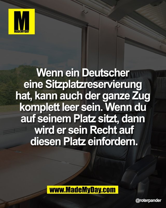 Wenn ein Deutscher <br />
eine Sitzplatzreservierung <br />
hat, kann auch der ganze Zug <br />
komplett leer sein. Wenn du <br />
auf seinem Platz sitzt, dann <br />
wird er sein Recht auf<br />
diesen Platz einfordern.