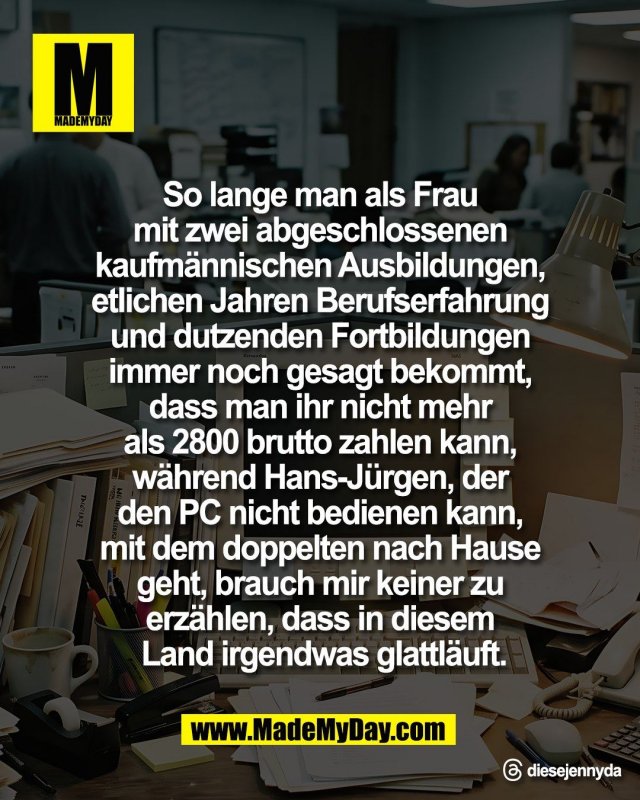So lange man als Frau <br />
mit zwei abgeschlossenen <br />
kaufm&auml;nnischen Ausbildungen, <br />
etlichen Jahren Berufserfahrung <br />
und dutzenden Fortbildungen <br />
immer noch gesagt bekommt, <br />
dass man ihr nicht mehr <br />
als 2800 brutto zahlen kann, <br />
w&auml;hrend Hans-J&uuml;rgen, der <br />
den PC nicht bedienen kann, <br />
mit dem doppelten nach Hause <br />
geht, brauch mir keiner zu <br />
erz&auml;hlen, dass in diesem <br />
Land irgendwas glattl&auml;uft.<br />
<br />
Threads: diesejennyda