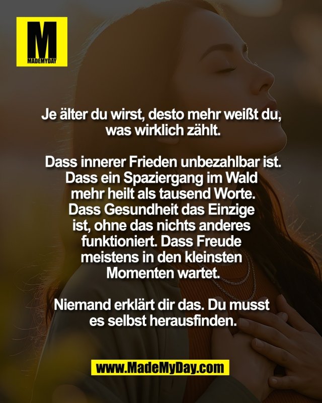 Je &auml;lter du wirst, desto <br />
mehr wei&szlig;t du, was <br />
wirklich z&auml;hlt.<br />
<br />
Dass innerer <br />
Frieden unbezahlbar ist.<br />
Dass ein Spaziergang im Wald <br />
mehr heilt als tausend Worte.<br />
Dass Gesundheit das Einzige <br />
ist, ohne das nichts anderes <br />
funktioniert. Dass Freude <br />
meistens in den kleinsten <br />
Momenten wartet.<br />
<br />
Niemand erkl&auml;rt dir das. <br />
Du musst es selbst <br />
herausfinden.