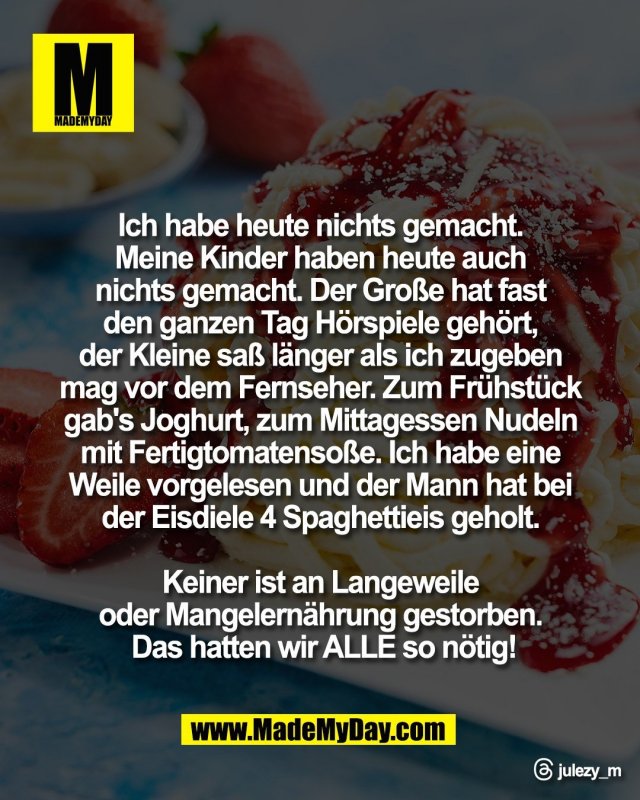 Ich habe heute nichts gemacht. <br />
Meine Kinder haben heute auch <br />
nichts gemacht. Der Gro&szlig;e hat fast <br />
den ganzen Tag H&ouml;rspiele geh&ouml;rt, <br />
der Kleine sa&szlig; l&auml;nger als ich zugeben <br />
mag vor dem Fernseher. Zum Fr&uuml;hst&uuml;ck <br />
gab's Joghurt, zum Mittagessen Nudeln <br />
mit Fertigtomatenso&szlig;e. Ich habe eine <br />
Weile vorgelesen und der Mann hat bei <br />
der Eisdiele 4 Spaghettieis geholt. <br />
<br />
Keiner ist an Langeweile <br />
oder Mangelern&auml;hrung gestorben. <br />
Das hatten wir ALLE so n&ouml;tig!<br />
<br />
Threads: julezy_m