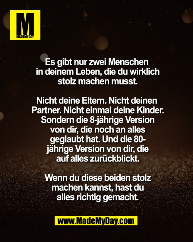 Es gibt nur zwei Menschen <br />
in deinem Leben, die du wirklich<br />
stolz machen musst.<br />
<br />
Nicht deine Eltern. Nicht deinen <br />
Partner. Nicht einmal deine Kinder.<br />
Sondern die 8-j&auml;hrige Version<br />
von dir, die noch an alles<br />
geglaubt hat. Und die 80-<br />
j&auml;hrige Version von dir, die<br />
auf alles zur&uuml;ckblickt.<br />
<br />
Wenn du diese beiden stolz<br />
machen kannst, hast du<br />
alles richtig gemacht.