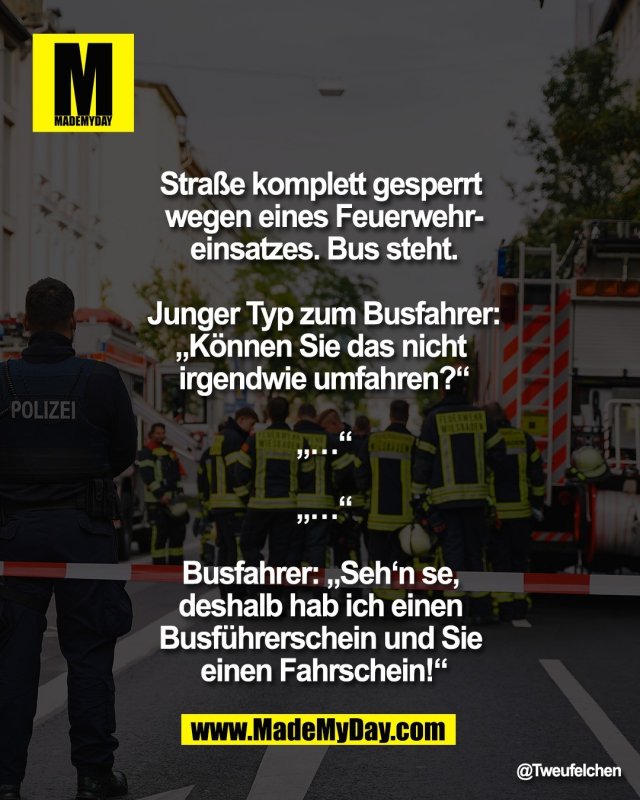 Stra&szlig;e komplett gesperrt <br />
wegen eines Feuerwehr-<br />
einsatzes. Bus steht.<br />
<br />
Junger Typ zum Busfahrer:<br />
&bdquo;K&ouml;nnen Sie das nicht <br />
irgendwie umfahren?&ldquo;<br />
<br />
&bdquo;&hellip;&ldquo;<br />
<br />
&bdquo;&hellip;&ldquo;<br />
<br />
Busfahrer: &bdquo;Seh&lsquo;n se, <br />
deshalb hab ich einen <br />
Busf&uuml;hrerschein und Sie <br />
einen Fahrschein!&ldquo;