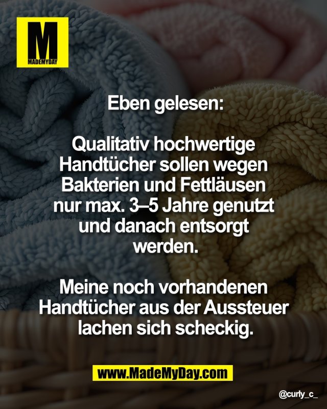 Eben gelesen:<br />
<br />
Qualitativ hochwertige <br />
Handt&uuml;cher sollen <br />
wegen Bakterien und <br />
Fettl&auml;usen nur max. <br />
3&ndash;5 Jahre genutzt und <br />
danach entsorgt werden.<br />
<br />
Meine noch vorhandenen <br />
Handt&uuml;cher aus der <br />
Aussteuer lachen <br />
sich scheckig.