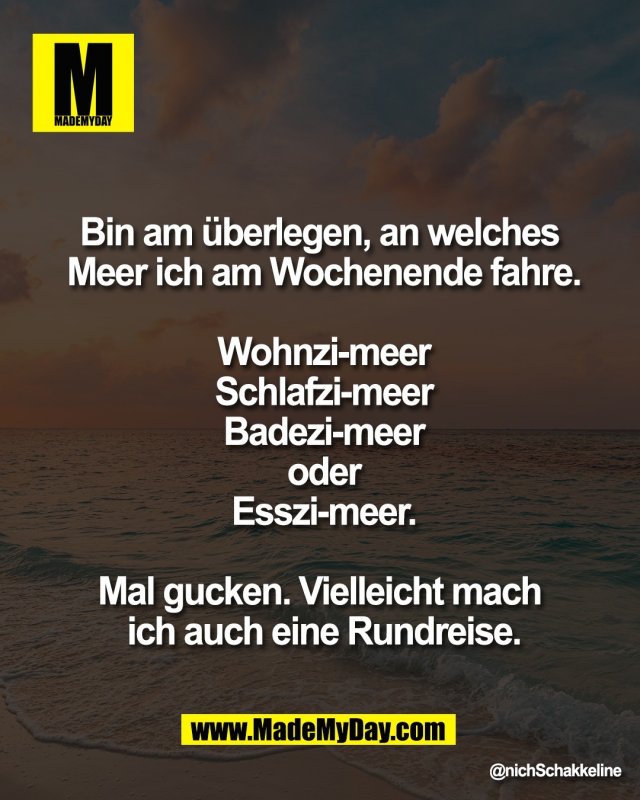 Bin am &uuml;berlegen, an welches <br />
Meer ich am Wochenende fahre.<br />
<br />
Wohnzi-meer<br />
Schlafzi-meer<br />
Badezi-meer<br />
oder<br />
Esszi-meer.<br />
<br />
Mal gucken. Vielleicht mach <br />
ich auch eine Rundreise.