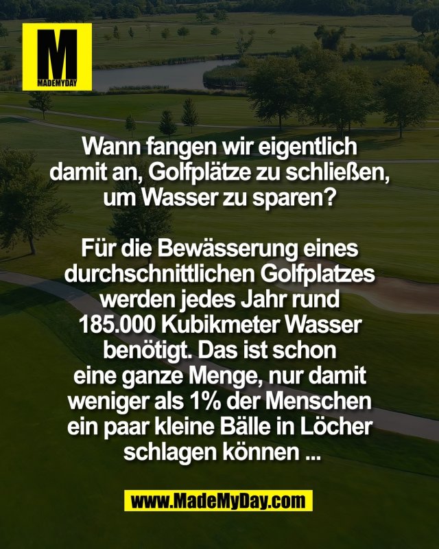 Wann fangen wir eigentlich <br />
damit an, Golfpl&auml;tze zu schlie&szlig;en, <br />
um Wasser zu sparen? <br />
<br />
F&uuml;r die Bew&auml;sserung eines <br />
durchschnittlichen Golfplatzes <br />
werden jedes Jahr rund <br />
185.000 Kubikmeter Wasser <br />
ben&ouml;tigt. Das ist schon <br />
eine ganze Menge, nur damit <br />
weniger als 1% der Menschen <br />
ein paar kleine B&auml;lle in L&ouml;cher <br />
schlagen k&ouml;nnen ...